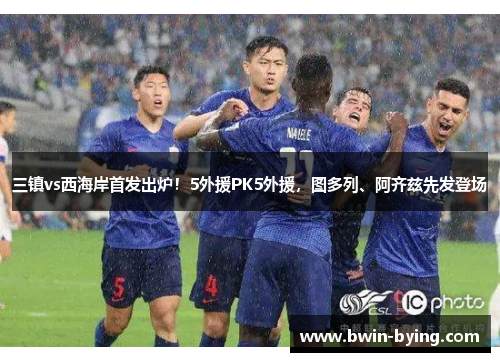 三镇vs西海岸首发出炉！5外援PK5外援，图多列、阿齐兹先发登场