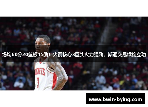 场均60分20篮板15助！火箭核心3巨头火力强劲，斯通交易续约立功
